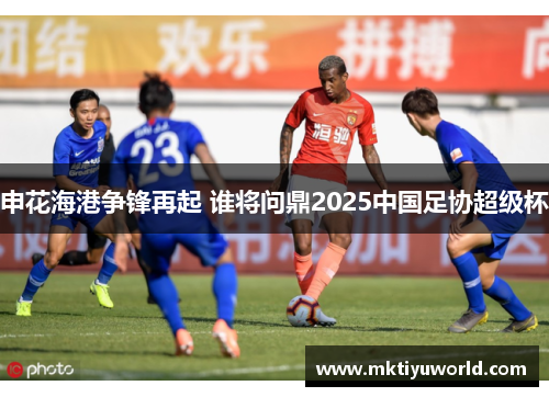 申花海港争锋再起 谁将问鼎2025中国足协超级杯