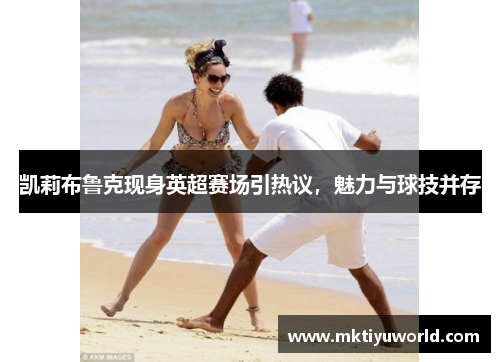凯莉布鲁克现身英超赛场引热议，魅力与球技并存