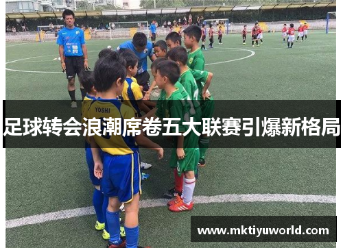 足球转会浪潮席卷五大联赛引爆新格局